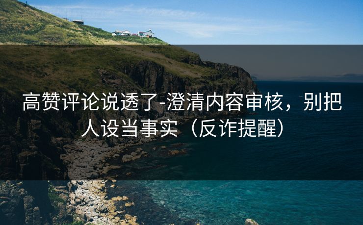 高赞评论说透了-澄清内容审核，别把人设当事实（反诈提醒）