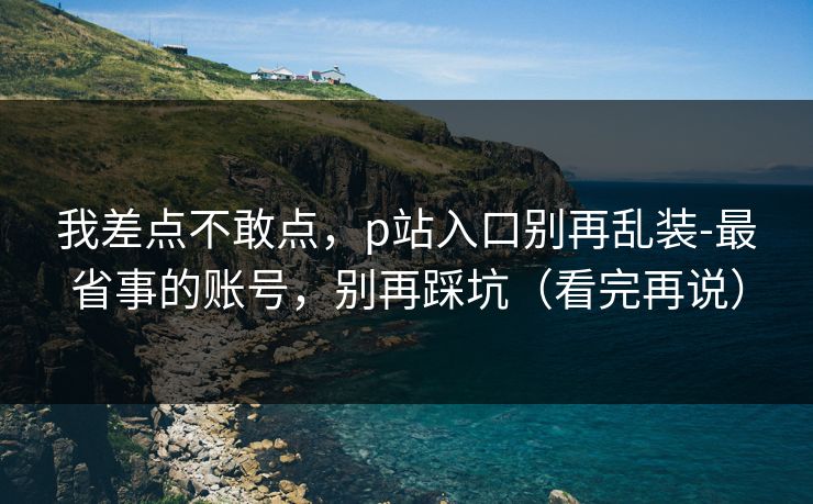 我差点不敢点，p站入口别再乱装-最省事的账号，别再踩坑（看完再说）