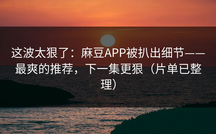 这波太狠了：麻豆APP被扒出细节——最爽的推荐，下一集更狠（片单已整理）