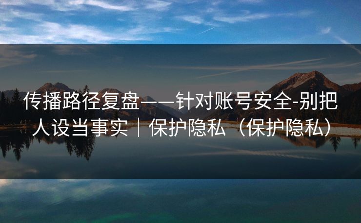 传播路径复盘——针对账号安全-别把人设当事实｜保护隐私（保护隐私）