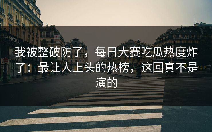 我被整破防了，每日大赛吃瓜热度炸了：最让人上头的热榜，这回真不是演的