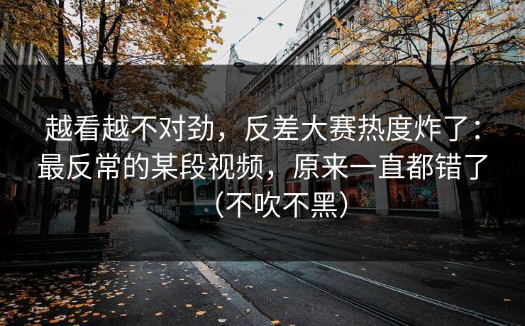 越看越不对劲，反差大赛热度炸了：最反常的某段视频，原来一直都错了（不吹不黑）