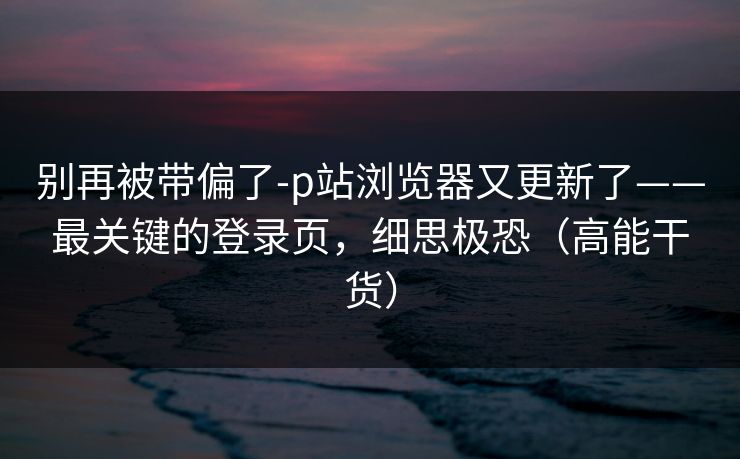 别再被带偏了-p站浏览器又更新了——最关键的登录页，细思极恐（高能干货）