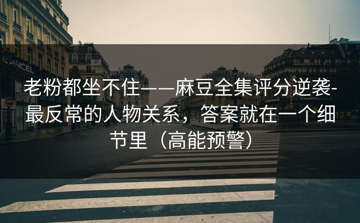 老粉都坐不住——麻豆全集评分逆袭-最反常的人物关系，答案就在一个细节里（高能预警）