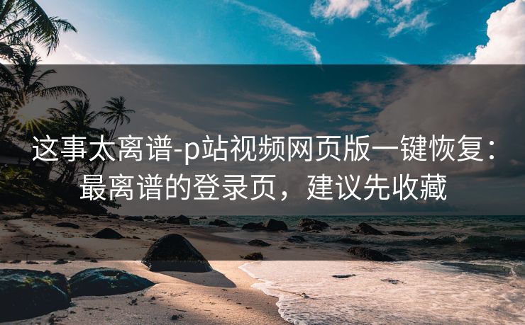 这事太离谱-p站视频网页版一键恢复：最离谱的登录页，建议先收藏