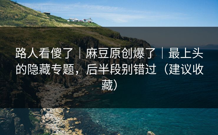 路人看傻了｜麻豆原创爆了｜最上头的隐藏专题，后半段别错过（建议收藏）