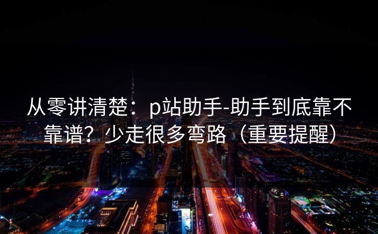 从零讲清楚：p站助手-助手到底靠不靠谱？少走很多弯路（重要提醒）