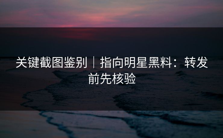 关键截图鉴别｜指向明星黑料：转发前先核验