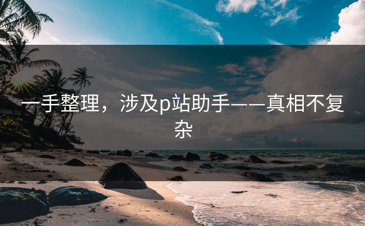 一手整理，涉及p站助手——真相不复杂
