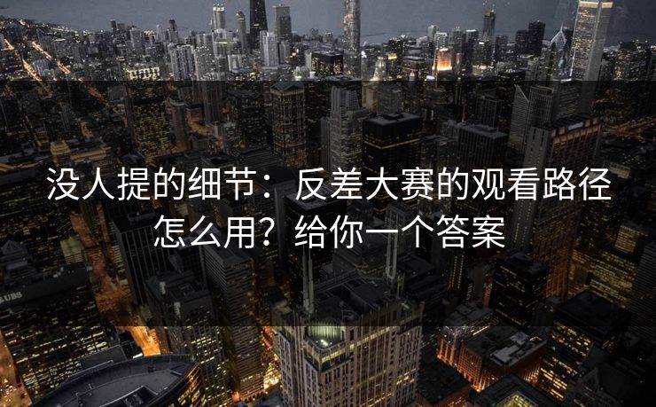 没人提的细节:反差大赛的观看路径怎么用?给你一个答案 没人提的细节:反差大赛的观看路径怎么用?给你一个答案