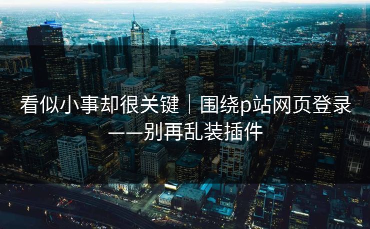 看似小事却很关键｜围绕p站网页登录——别再乱装插件