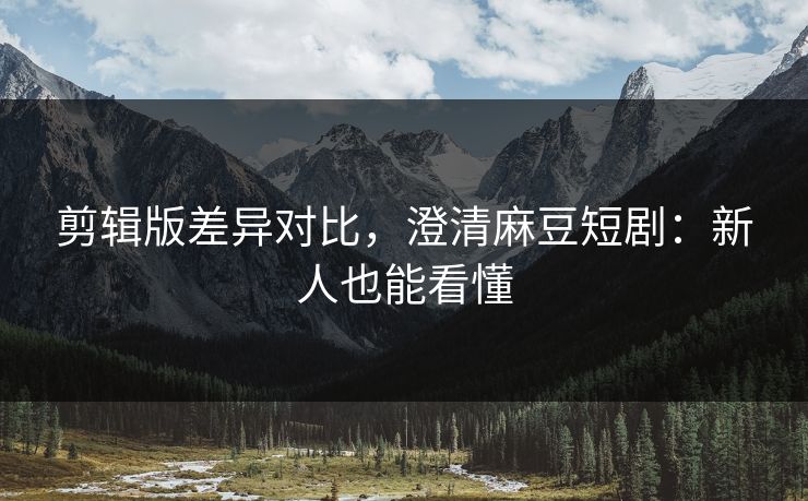 剪辑版差异对比,澄清麻豆短剧:新人也能看懂 剪辑版差异对比,澄清麻豆短剧:新人也能看懂