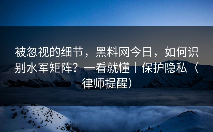 被忽视的细节，黑料网今日，如何识别水军矩阵？一看就懂｜保护隐私（律师提醒）