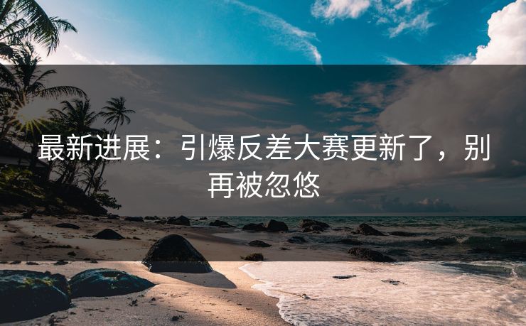 最新进展：引爆反差大赛更新了，别再被忽悠