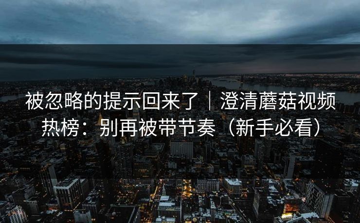 被忽略的提示回来了｜澄清蘑菇视频热榜：别再被带节奏（新手必看）
