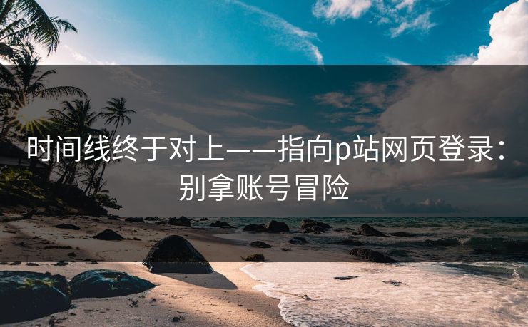 时间线终于对上——指向p站网页登录：别拿账号冒险