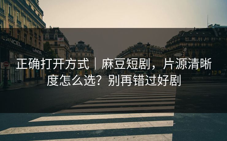 正确打开方式｜麻豆短剧，片源清晰度怎么选？别再错过好剧
